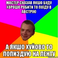 мастер сказав якшо буду хорошо робити то поїду в австрію а якшо хуйово то попиздую на ленту