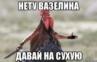 нету вазелина давай на сухую
