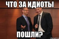 Что за идиоты Пошли?