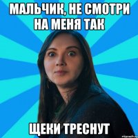 МАЛЬЧИК, не смотри на меня так щеки треснут