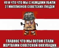 ну и что что мы с немцами убили 27 миллионов советских людей главное что мы потом стали жертвами советской оккупации