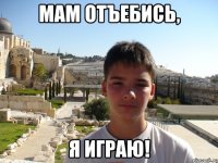 Мам отъебись, я играю!