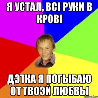 Я устал, всі руки в крові Дэтка я погыбаю от твоэй любвы