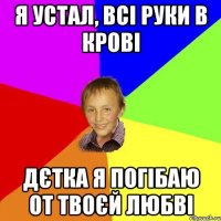 Я устал, всі руки в крові Дєтка я погібаю от твоєй любві