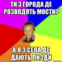ти з города де розводять мости? а я з села де дають пизди