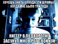 Хочешь знать, откуда эти шрамы? Когда мне было три года ниггер в подворотне засунул мне в рот свой хуй
