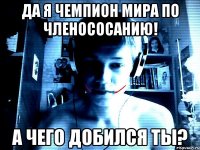 Да я чемпион мира по членососанию! А чего добился ты?