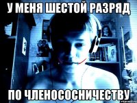 У меня шестой разряд по членососничеству