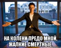  На колени предо мной, жалкие смертные.