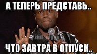А теперь представь.. Что завтра в отпуск..