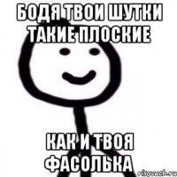 бодя твои шутки такие плоские как и твоя фасолька