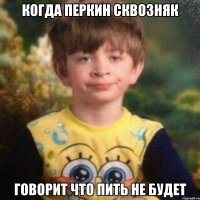 когда Перкин сквозняк говорит что пить не будет