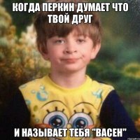 когда перкин думает что твой друг и называет тебя "Васен"