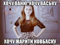 хОЧУ ВАНЮ, ХОЧУ ВАСЬКУ ХОЧУ ЖАРИТИ КОВБАСКУ
