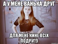 а у мене ванька друг для мене кине всіх подруг!)