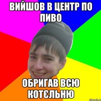 Вийшов в центр по пиво Обригав всю котєльню
