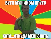 бути мужиком круто хотя...откуда мені знать