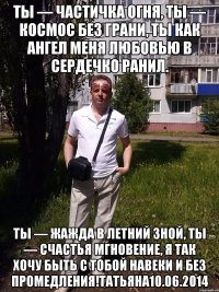 Ты — частичка огня, Ты — космос без грани, Ты как ангел меня Любовью в сердечко ранил. Ты — жажда в летний зной, Ты — счастья мгновение, Я так хочу быть с тобой Навеки и без промедления!татьяна10.06.2014