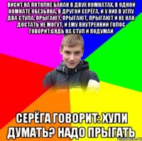Висит на потолке банан в двух комнатах, в одной комнате обезьяна, в другой Серёга. и у них в углу два стула. Прыгают, прыгают, прыгают и не как достать не могут, и ему внутренний голос говорит:сядь на стул и подумай Серёга говорит: хули думать? Надо прыгать