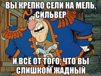 вы крепко сели на мель, сильвер и всё от того, что вы слишком жадный