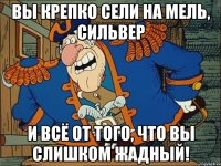 вы крепко сели на мель, сильвер и всё от того, что вы слишком жадный!