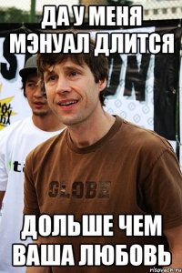 Да у меня мэнуал длится дольше чем ваша любовь