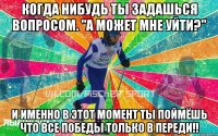 когда нибудь ты задашься вопросом. "А может мне уйти?" и именно в этот момент ты поймёшь что все победы только в переди!!