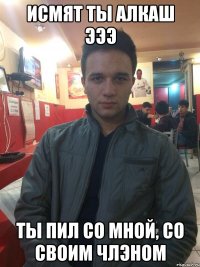 ИСМЯТ ТЫ АЛКАШ ЭЭЭ ТЫ ПИЛ СО МНОЙ, СО СВОИМ ЧЛЭНОМ