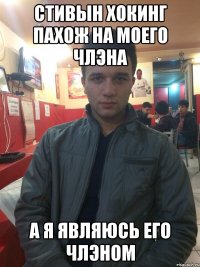 СТИВЫН ХОКИНГ ПАХОЖ НА МОЕГО ЧЛЭНА А Я ЯВЛЯЮСЬ ЕГО ЧЛЭНОМ