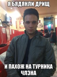 Я БЯДЯНЛИ ДРИЩ И ПАХОЖ НА ТУРНИКА ЧЛЭНА