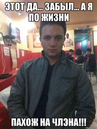 ЭТОТ ДА... ЗАБЫЛ... А Я ПО ЖИЗНИ ПАХОЖ НА ЧЛЭНА!!!