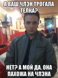 А ВАШ ЧЛЭН ТРОГАЛА ТЕЛКА? НЕТ? А МОЙ ДА, ОНА ПАХОЖА НА ЧЛЭНА