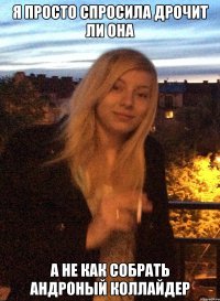 я просто спросила дрочит ли она а не как собрать андроный коллайдер