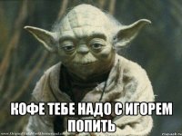  Кофе тебе надо с Игорем попить