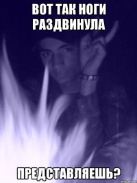 вот так ноги раздвинула представляешь?