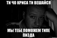 ТИ ЧО КРИСА ТИ ВЕШАЙСЯ МЫ ТЕБЕ ПОМОЖЕМ ТИПЕ ПИЗДА