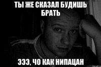 ты же сказал будишь брать эээ, чо как нипацан