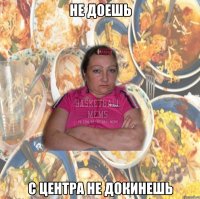 не доешь с центра не докинешь