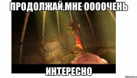 продолжай,мне оооочень ИНТЕРЕСНО
