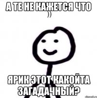 А те не кажется что Ярик этот какойта загадачный?