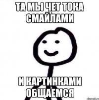 та мы чет тока смайлами и картинками общаемся