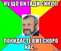 ну що ви гади сикучі покидаєте вже скоро нас...