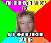 так скинулися по 7 грн а то не поставлю заліки