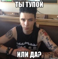 Ты тупой или да?