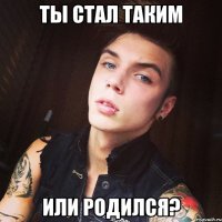 Ты стал таким или родился?