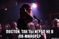  Постой, так ты играл не в ля-миноре?