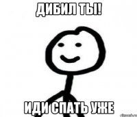 дибил ты! иди спать уже