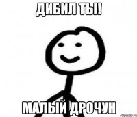 дибил ты! МАЛЫЙ ДРОЧУН