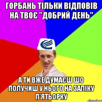 Горбань тільки відповів на твоє "добрий день" А ти вже думаєш шо получиш у нього на заліку п'ятьорку