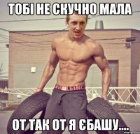 тобі не скучно мала от так от я єбашу....